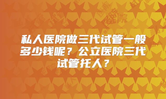 私人医院做三代试管一般多少钱呢?公立医院三代试管托人?