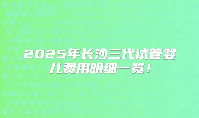2025年长沙三代试管婴儿费用明细一览!