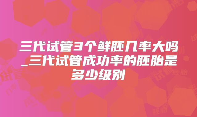 三代试管3个鲜胚几率大吗_三代试管成功率的胚胎是多少级别