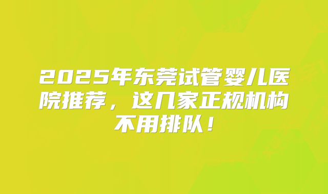 2025年东莞试管婴儿医院推荐,这几家正规机构不用排队!