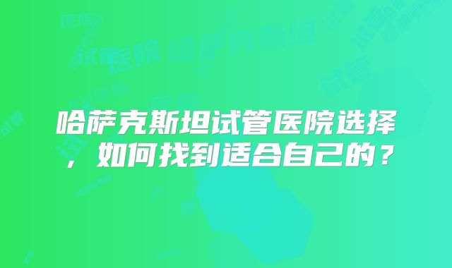 哈萨克斯坦试管医院选择，如何找到适合自己的？