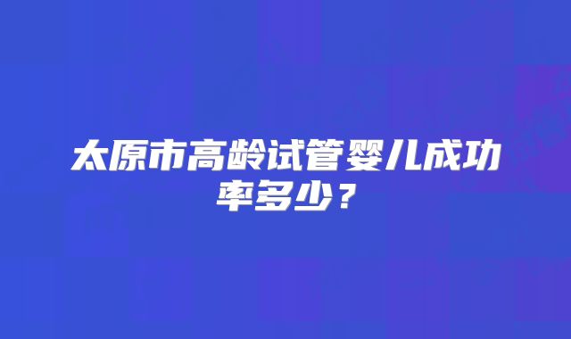 太原市高龄试管婴儿成功率多少？