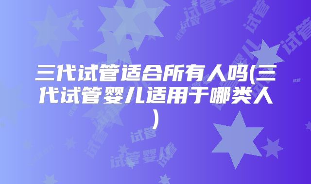 三代试管适合所有人吗(三代试管婴儿适用于哪类人)
