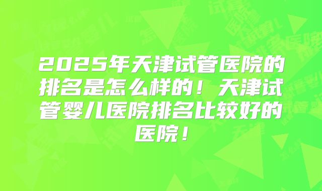 2025年天津试管医院的排名是怎么样的!天津试管婴儿医院排名比较好的医院!