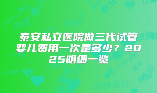 泰安私立医院做三代试管婴儿费用一次是多少？2025明细一览
