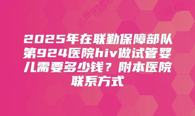 2025年在联勤保障部队第924医院hiv做试管婴儿需要多少钱？附本医院联系方式
