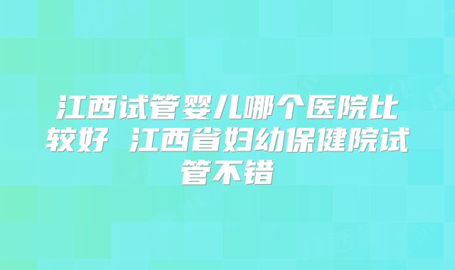 江西试管婴儿哪个医院比较好 江西省妇幼保健院试管不错