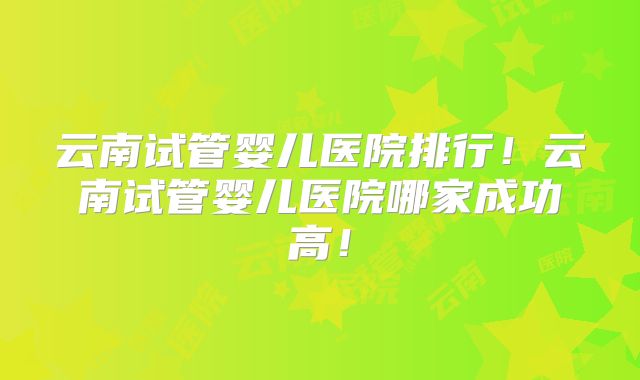 云南试管婴儿医院排行！云南试管婴儿医院哪家成功高！