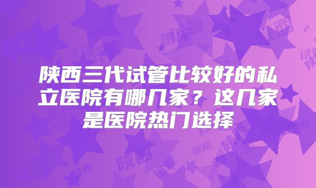 陕西三代试管比较好的私立医院有哪几家？这几家是医院热门选择
