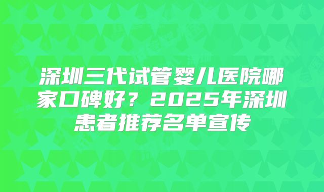 深圳三代试管婴儿医院哪家口碑好？2025年深圳患者推荐名单宣传