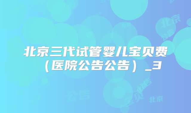 北京三代试管婴儿宝贝费(医院公告公告)_3