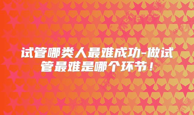 试管哪类人最难成功-做试管最难是哪个环节!