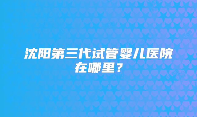 沈阳第三代试管婴儿医院在哪里？
