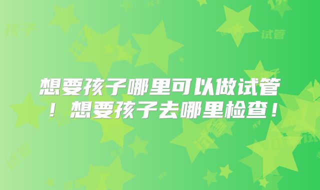 想要孩子哪里可以做试管！想要孩子去哪里检查！