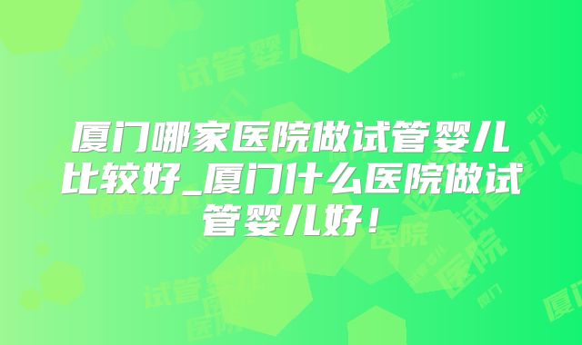 厦门哪家医院做试管婴儿比较好_厦门什么医院做试管婴儿好！