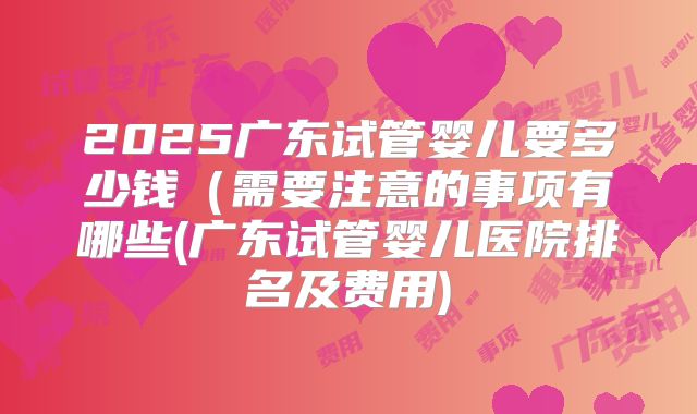 2025广东试管婴儿要多少钱（需要注意的事项有哪些(广东试管婴儿医院排名及费用)