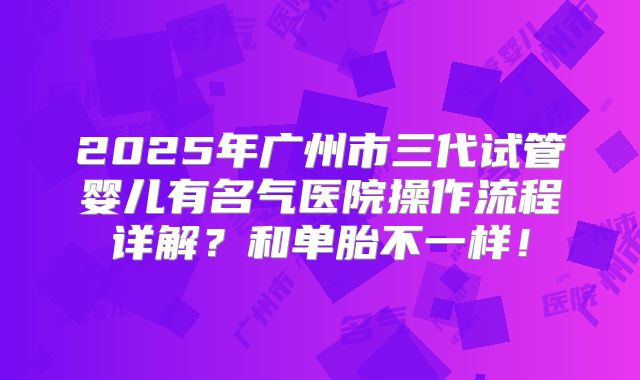 2025年广州市三代试管婴儿有名气医院操作流程详解?和单胎不一样!