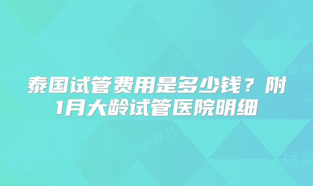 泰国试管费用是多少钱?附1月大龄试管医院明细
