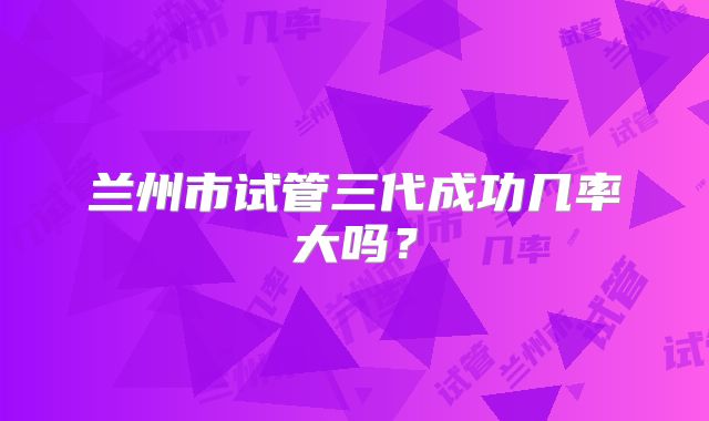 兰州市试管三代成功几率大吗？