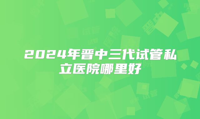 2024年晋中三代试管私立医院哪里好