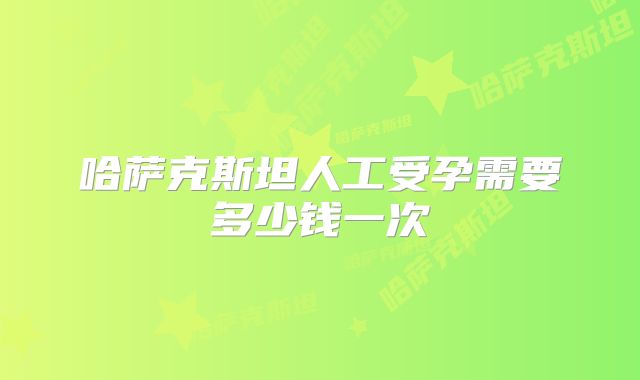 哈萨克斯坦人工受孕需要多少钱一次