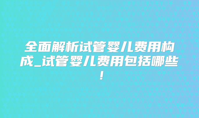 全面解析试管婴儿费用构成_试管婴儿费用包括哪些!