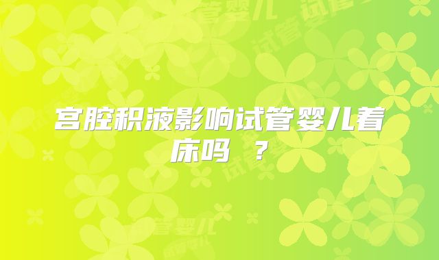宫腔积液影响试管婴儿着床吗 ？