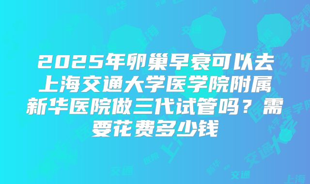 2025年卵巢早衰可以去上海交通大学医学院附属新华医院做三代试管吗？需要花费多少钱