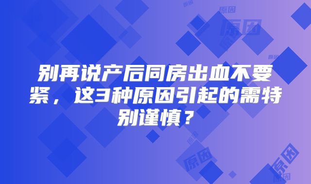 别再说产后同房出血不要紧，这3种原因引起的需特别谨慎？
