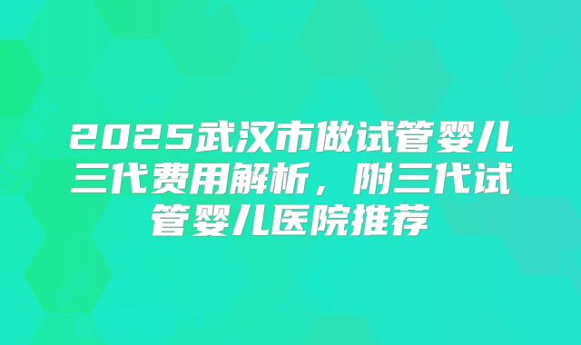 2025武汉市做试管婴儿三代费用解析，附三代试管婴儿医院推荐
