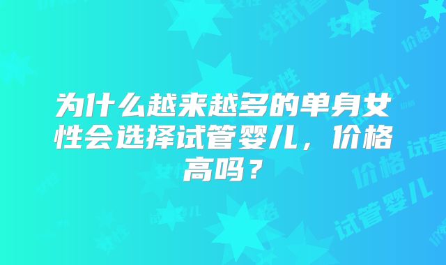 为什么越来越多的单身女性会选择试管婴儿，价格高吗？