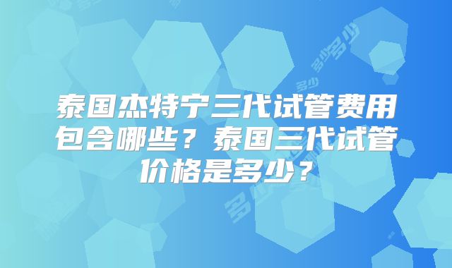 泰国杰特宁三代试管费用包含哪些？泰国三代试管价格是多少？