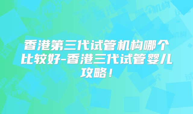 香港第三代试管机构哪个比较好-香港三代试管婴儿攻略！