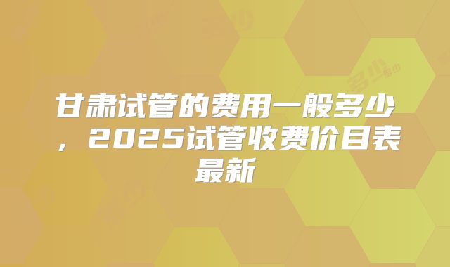 甘肃试管的费用一般多少，2025试管收费价目表最新