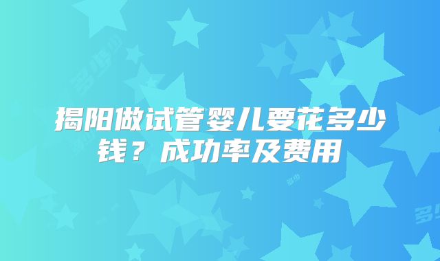 揭阳做试管婴儿要花多少钱？成功率及费用