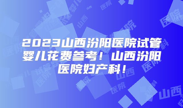2023山西汾阳医院试管婴儿花费参考！山西汾阳医院妇产科！