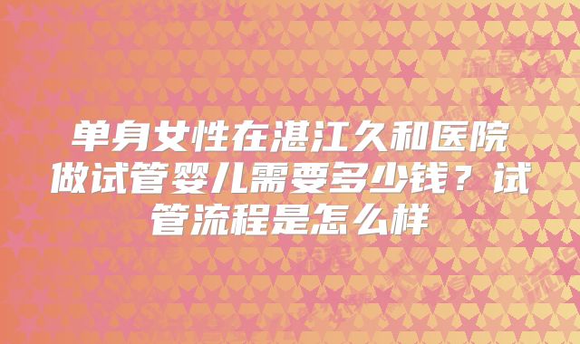 单身女性在湛江久和医院做试管婴儿需要多少钱？试管流程是怎么样