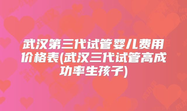 武汉第三代试管婴儿费用价格表(武汉三代试管高成功率生孩子)