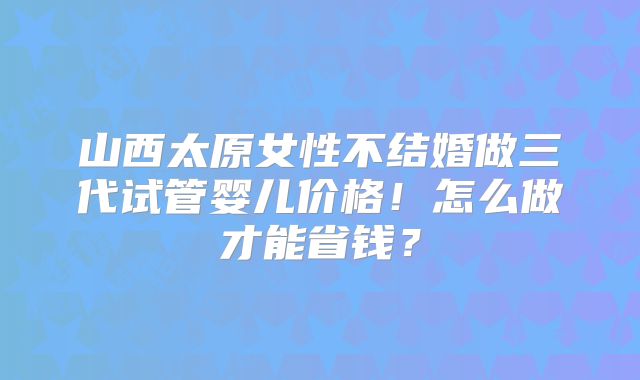 山西太原女性不结婚做三代试管婴儿价格!怎么做才能省钱?