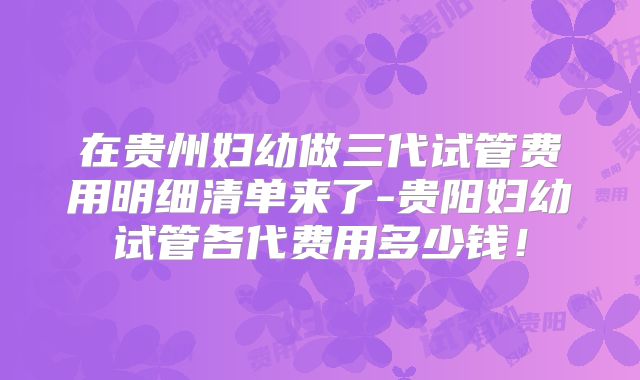 在贵州妇幼做三代试管费用明细清单来了-贵阳妇幼试管各代费用多少钱!