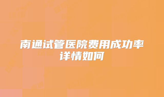 南通试管医院费用成功率详情如何