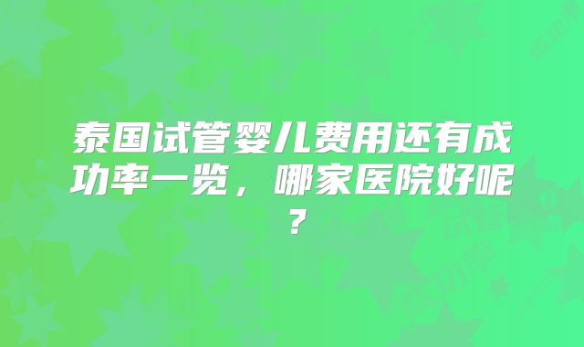 泰国试管婴儿费用还有成功率一览，哪家医院好呢？