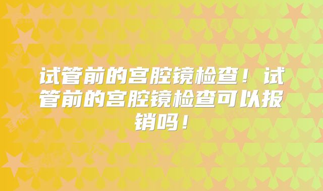 试管前的宫腔镜检查！试管前的宫腔镜检查可以报销吗！