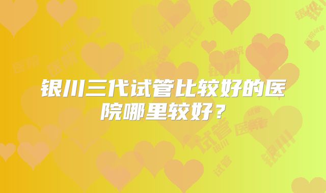 银川三代试管比较好的医院哪里较好？