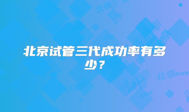 北京试管三代成功率有多少？