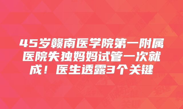 45岁赣南医学院第一附属医院失独妈妈试管一次就成！医生透露3个关键