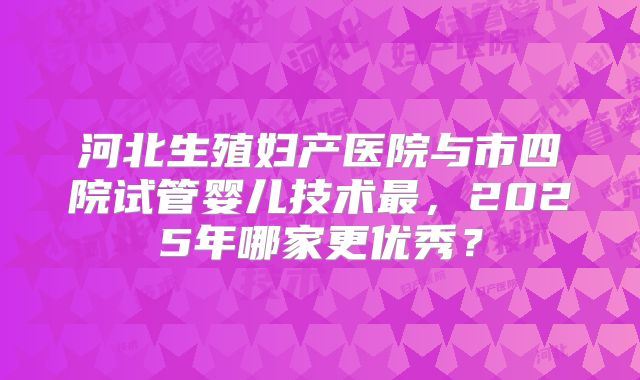 河北生殖妇产医院与市四院试管婴儿技术最，2025年哪家更优秀？