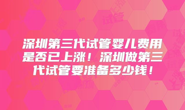 深圳第三代试管婴儿费用是否已上涨!深圳做第三代试管要准备多少钱!