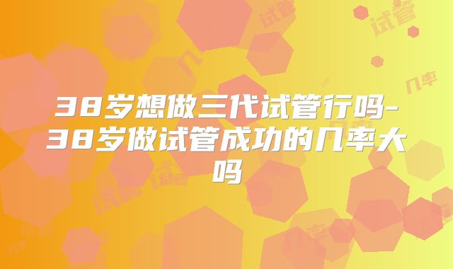 38岁想做三代试管行吗-38岁做试管成功的几率大吗