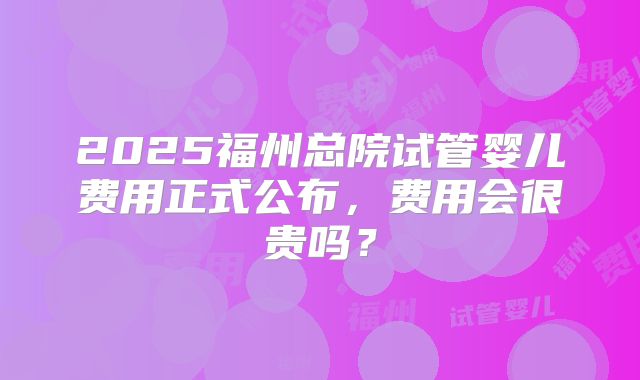 2025福州总院试管婴儿费用正式公布，费用会很贵吗？